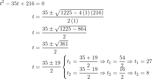 \begin{aligned} t^{2}-35t+216&=0\\ t&=\dfrac{35\pm \sqrt{1225-4\left( 1\right) \left( 216\right) }}{2\left( 1\right) }\\ t&=\dfrac{35\pm \sqrt{1225-864}}{2}\\ t&=\dfrac{35\pm \sqrt{361}}{2}\\ t&=\dfrac{35\pm 19}{2}\begin{cases}t_{1}=\dfrac{35+19}{2}\Rightarrow t_{1}=\dfrac{54}{2}\Rightarrow t_{1}=27\\ t_{2}=\dfrac{35-19}{2}\Rightarrow t_{2}=\dfrac{16}{2}\Rightarrow t_{2}=8\end{cases}\\ \end{aligned}